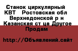 Станок циркулярный 9 КВТ - Ростовская обл., Верхнедонской р-н, Казанская ст-ца Другое » Продам   